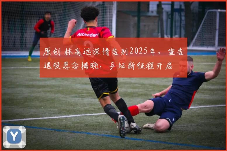 原创 林高远深情告别2025年，宣告退役悬念揭晓，乒坛新征程开启