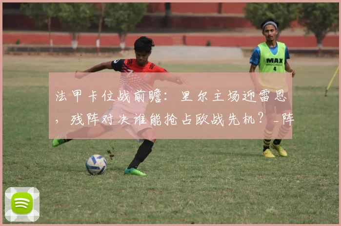 法甲卡位战前瞻:里尔主场迎雷恩,残阵对决谁能抢占欧战先机?_阵容_联赛_客场