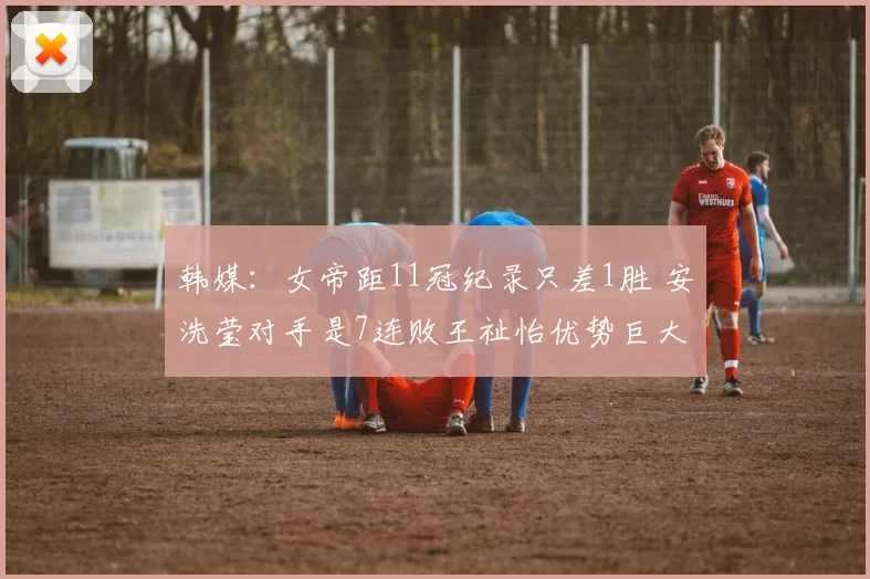 韩媒：女帝距11冠纪录只差1胜 安洗莹对手是7连败王祉怡优势巨大